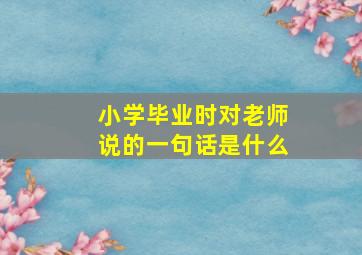 小学毕业时对老师说的一句话是什么