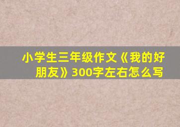 小学生三年级作文《我的好朋友》300字左右怎么写