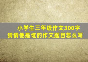 小学生三年级作文300字猜猜他是谁的作文题目怎么写