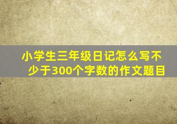 小学生三年级日记怎么写不少于300个字数的作文题目