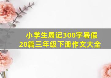 小学生周记300字暑假20篇三年级下册作文大全