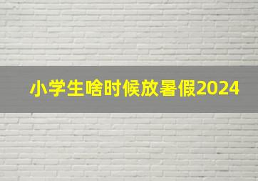 小学生啥时候放暑假2024