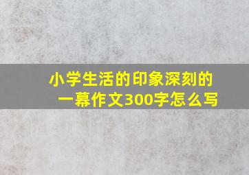 小学生活的印象深刻的一幕作文300字怎么写