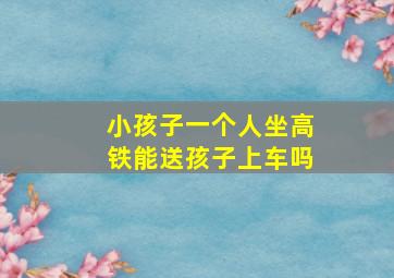 小孩子一个人坐高铁能送孩子上车吗