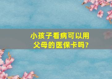 小孩子看病可以用父母的医保卡吗?