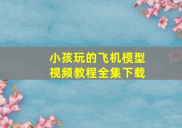 小孩玩的飞机模型视频教程全集下载