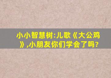 小小智慧树:儿歌《大公鸡》,小朋友你们学会了吗?