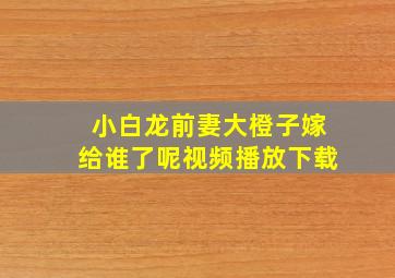 小白龙前妻大橙子嫁给谁了呢视频播放下载