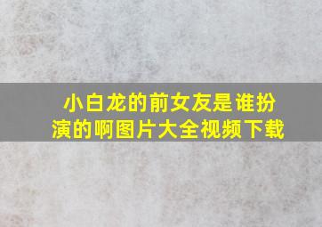 小白龙的前女友是谁扮演的啊图片大全视频下载