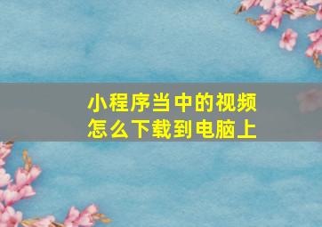 小程序当中的视频怎么下载到电脑上