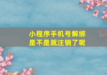 小程序手机号解绑是不是就注销了呢