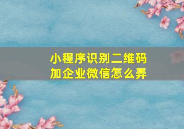 小程序识别二维码加企业微信怎么弄