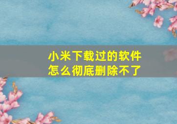 小米下载过的软件怎么彻底删除不了