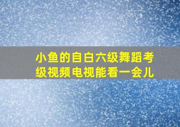 小鱼的自白六级舞蹈考级视频电视能看一会儿