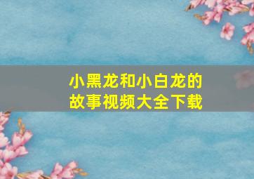 小黑龙和小白龙的故事视频大全下载