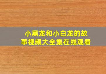 小黑龙和小白龙的故事视频大全集在线观看