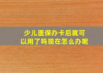 少儿医保办卡后就可以用了吗现在怎么办呢