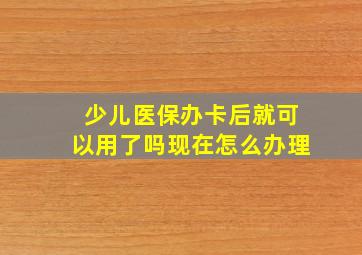 少儿医保办卡后就可以用了吗现在怎么办理