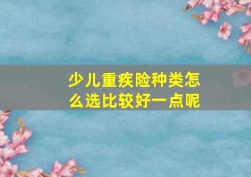 少儿重疾险种类怎么选比较好一点呢