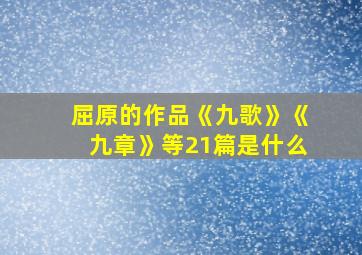 屈原的作品《九歌》《九章》等21篇是什么