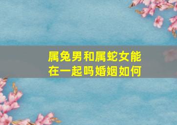 属兔男和属蛇女能在一起吗婚姻如何