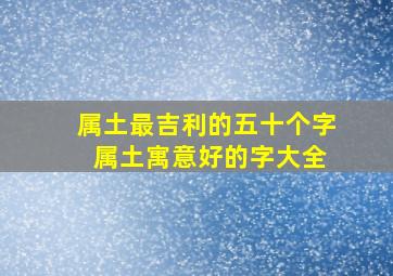 属土最吉利的五十个字 属土寓意好的字大全