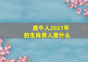 属牛人2021年的生肖贵人是什么