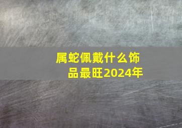 属蛇佩戴什么饰品最旺2024年