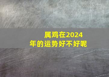 属鸡在2024年的运势好不好呢