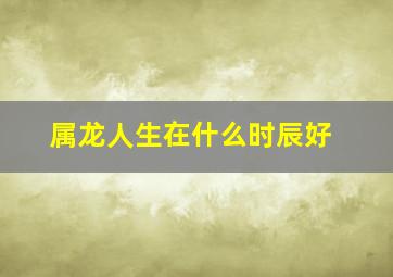 属龙人生在什么时辰好