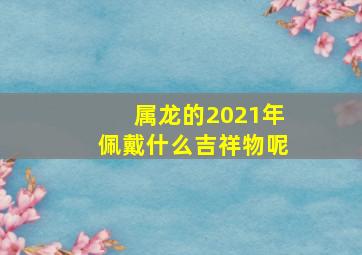 属龙的2021年佩戴什么吉祥物呢