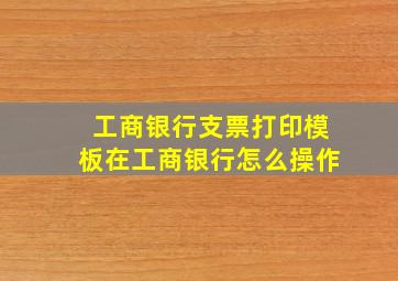 工商银行支票打印模板在工商银行怎么操作