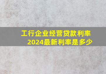 工行企业经营贷款利率2024最新利率是多少