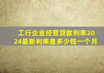 工行企业经营贷款利率2024最新利率是多少钱一个月