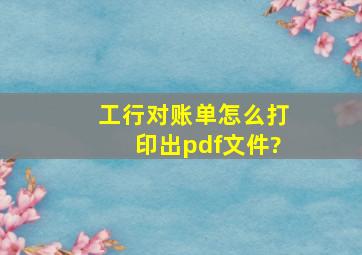 工行对账单怎么打印出pdf文件?