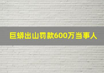 巨蟒出山罚款600万当事人