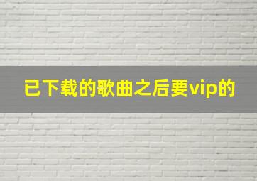 已下载的歌曲之后要vip的