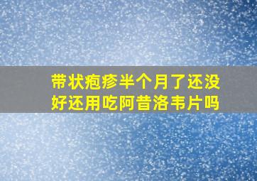 带状疱疹半个月了还没好还用吃阿昔洛韦片吗