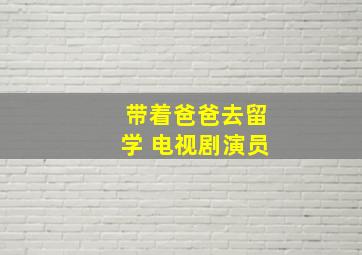 带着爸爸去留学 电视剧演员