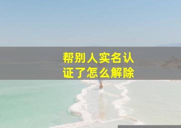 帮别人实名认证了怎么解除