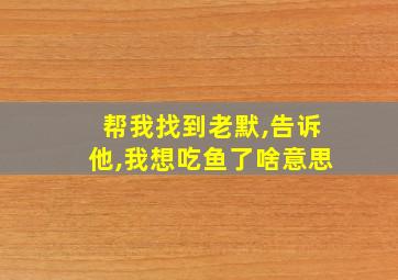 帮我找到老默,告诉他,我想吃鱼了啥意思