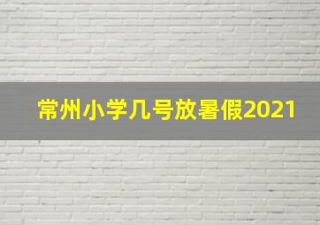 常州小学几号放暑假2021