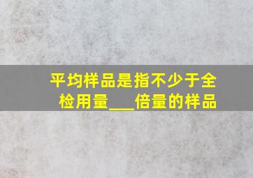 平均样品是指不少于全检用量___倍量的样品