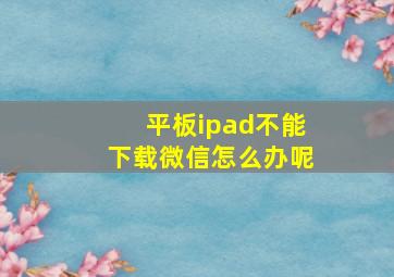 平板ipad不能下载微信怎么办呢