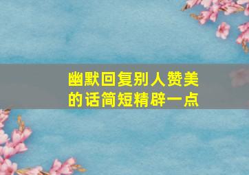 幽默回复别人赞美的话简短精辟一点