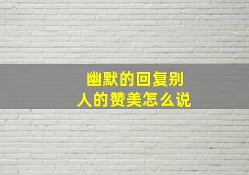 幽默的回复别人的赞美怎么说