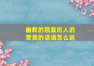 幽默的回复别人的赞美的话语怎么说