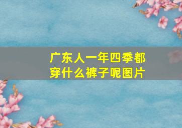 广东人一年四季都穿什么裤子呢图片