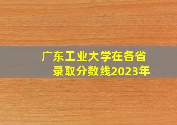 广东工业大学在各省录取分数线2023年