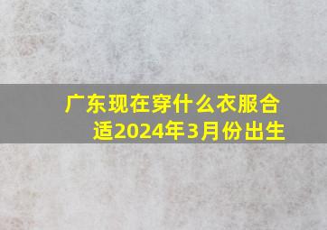 广东现在穿什么衣服合适2024年3月份出生